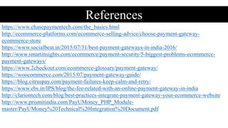 https://www.chasepaymentech.com/the_basics.html
http://ecommerce-platforms.com/ecommerce-selling-advice/choose-payment-gateway-
ecommerce-store
https://www.socialbeat.in/2015/07/31/best-payment-gateways-in-india-2016/
http://www.smartinsights.com/ecommerce/payment-security/5-biggest-problems-ecommerce-
payment-gateways/
https://www.2checkout.com/ecommerce-glossary/payment-gateway/
https://woocommerce.com/2015/07/payment-gateway-guide/
https://blog.citruspay.com/payment-failures-keep-calm-and-retry/
https://www.ebs.in/IPS/blog/the-fee-related-with-an-online-payment-gateway-in-india
http://clariontech.com/blog/best-practices-integrate-payment-gateway-your-ecommerce-website
http://www.prismitindia.com/PayUMoney_PHP_Module-
master/PayUMoney%20Technical%20Integration%20Document.pdf
References
 