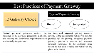 Best Practices of Payment Gateway
Types of Payment Gateway
Hosted Integrated
Hosted payment gateways redirect the
customer to the payment processor’s platform.
The security and compliance requirements have
to address by the provider.
An integrated payment gateway connects
directly to the eCommerce website via the API
provided by the gateway. Integrated payment
gateways provide a smooth and seamless
payment experience to the customer since
he/she do not have to leave the website at any
given point in time.
1.) Gateway Choice
 