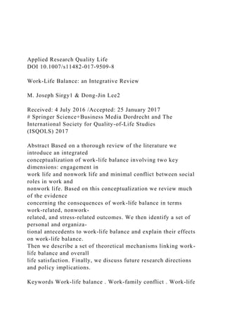 Applied Research Quality Life
DOI 10.1007/s11482-017-9509-8
Work-Life Balance: an Integrative Review
M. Joseph Sirgy1 & Dong-Jin Lee2
Received: 4 July 2016 /Accepted: 25 January 2017
# Springer Science+Business Media Dordrecht and The
International Society for Quality-of-Life Studies
(ISQOLS) 2017
Abstract Based on a thorough review of the literature we
introduce an integrated
conceptualization of work-life balance involving two key
dimensions: engagement in
work life and nonwork life and minimal conflict between social
roles in work and
nonwork life. Based on this conceptualization we review much
of the evidence
concerning the consequences of work-life balance in terms
work-related, nonwork-
related, and stress-related outcomes. We then identify a set of
personal and organiza-
tional antecedents to work-life balance and explain their effects
on work-life balance.
Then we describe a set of theoretical mechanisms linking work-
life balance and overall
life satisfaction. Finally, we discuss future research directions
and policy implications.
Keywords Work-life balance . Work-family conflict . Work-life
 