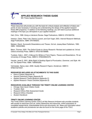 APPLIED RESEARCH THESIS GUIDE
MA Thesis Applied Research
RESOURCES
These resources will provide you with the basis for critical analysis and reflection of ideas and
points of view necessary in knowing and understanding the design of the applied research
thesis (MA programs). In addition to the following readings, you will need to pursue additional
readings in the topic you will explore in your applied research.
Hart, Chris. 1998. Doing a Literature Review. Sage Publications. ISBN10: 0761959750.
Hewson, Claire, Peter Yule, Dianna Laurent, and Carl Vogel. 2003. Internet Research Methods.
Sage Publications. ISBN: 0761959203.
Madsen, David. Successful Dissertations and Theses. 2nd ed. Jossey-Bass Publishers, 1992.
ISBN: 1555423892.
Mann, Thomas. 2005. The Oxford Guide to Library Research. Revised and updated ed. 3rd ed.
Oxford University Press. ISBN13: 978-0195189988.
Turabian, Kate L. 2007. A Manual for Writers of Term Papers, Theses and Dissertations. 7th ed.
University of Chicago Press. ISBN13: 9780226823379.
Venolia, Janet G. 2001. Write Right! A Desktop Digest of Punctuation, Grammar, and Style. 4th
ed. Ten Speed Press. ISBN: 1580083285.
Vyhmeister, Nancy Jean. 2008. Quality Research Papers. Zondervan. ISBN13:
9780310274407.
RESOURCES INCLUDED AS ATTACHMENTS TO THIS GUIDE
• How to Outline (Appendix A)
• Special Preliminary Pages (Appendix B)
• Applied Research Thesis Blueprint (Appendix C)
• Applied Research Thesis Checklist (Appendix D)
RESOURCES AVAILABLE THROUGH THE TRINITY ONLINE LEARNING CENTER
• Chicago Style Quick Citation Guide
• Turabian Style
• Research Ethics Risk Assessment Guide
• Research Ethics Checklist
• Student Handbook
TRINITY ONLINE LEARNING CENTER
The Trinity Online Learning Center (TOLC) at http://lessons.trinitysem.edu provides students
with access to resources such as: online classrooms and resources, online submission of
completed assignments, downloadable forms and documents, etc. News and information about
academic policies and procedures can also be found on the home page of the TOLC.
© Copyright Trinity College of the Bible and Trinity Theological Seminary Page 1
 