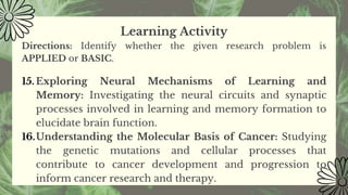 Learning Activity
Directions: Identify whether the given research problem is
APPLIED or BASIC.
15. Exploring Neural Mechanisms of Learning and
Memory: Investigating the neural circuits and synaptic
processes involved in learning and memory formation to
elucidate brain function.
16.Understanding the Molecular Basis of Cancer: Studying
the genetic mutations and cellular processes that
contribute to cancer development and progression to
inform cancer research and therapy.
 