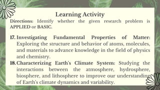 Learning Activity
Directions: Identify whether the given research problem is
APPLIED or BASIC.
17. Investigating Fundamental Properties of Matter:
Exploring the structure and behavior of atoms, molecules,
and materials to advance knowledge in the field of physics
and chemistry.
18.Characterizing Earth's Climate System: Studying the
interactions between the atmosphere, hydrosphere,
biosphere, and lithosphere to improve our understanding
of Earth's climate dynamics and variability.
 