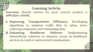 Learning Activity
Directions: Identify whether the given research problem is
APPLIED or BASIC.
1. Improving Transportation Efficiency: Developing
algorithms to optimize traffic flow in urban areas,
reducing congestion and commuting time
2. Enhancing Healthcare Delivery: Implementing
telemedicine solutions to improve access to healthcare
services in rural or underserved communities.
 