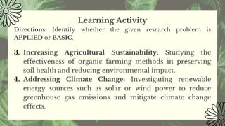 Learning Activity
Directions: Identify whether the given research problem is
APPLIED or BASIC.
3. Increasing Agricultural Sustainability: Studying the
effectiveness of organic farming methods in preserving
soil health and reducing environmental impact.
4. Addressing Climate Change: Investigating renewable
energy sources such as solar or wind power to reduce
greenhouse gas emissions and mitigate climate change
effects.
 