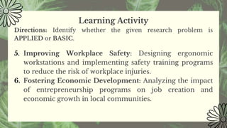 Learning Activity
Directions: Identify whether the given research problem is
APPLIED or BASIC.
5. Improving Workplace Safety: Designing ergonomic
workstations and implementing safety training programs
to reduce the risk of workplace injuries.
6. Fostering Economic Development: Analyzing the impact
of entrepreneurship programs on job creation and
economic growth in local communities.
 