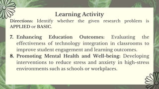 Learning Activity
Directions: Identify whether the given research problem is
APPLIED or BASIC.
7. Enhancing Education Outcomes: Evaluating the
effectiveness of technology integration in classrooms to
improve student engagement and learning outcomes.
8. Promoting Mental Health and Well-being: Developing
interventions to reduce stress and anxiety in high-stress
environments such as schools or workplaces.
 