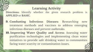 Learning Activity
Directions: Identify whether the given research problem is
APPLIED or BASIC.
9. Combatting Infectious Diseases: Researching new
treatment methods and vaccines to address emerging
infectious diseases and prevent outbreaks.
10. Improving Water Quality and Access: Assessing water
purification technologies and implementing clean water
initiatives to provide safe drinking water to communities
facing water scarcity or contamination issues.
 