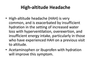 High-altitude Headache
• High-altitude headache (HAH) is very
common, and is exacerbated by insufficient
hydration in the setting of increased water
loss with hyperventilation, overexertion, and
insufficient energy intake, particularly in those
who have experienced HAH on a previous visit
to altitude.
• Acetaminophen or ibuprofen with hydration
will improve this symptom.
 