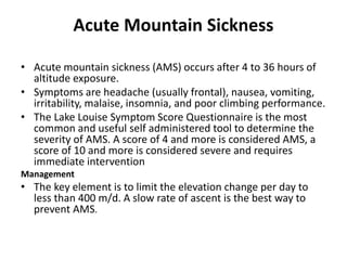 Acute Mountain Sickness
• Acute mountain sickness (AMS) occurs after 4 to 36 hours of
altitude exposure.
• Symptoms are headache (usually frontal), nausea, vomiting,
irritability, malaise, insomnia, and poor climbing performance.
• The Lake Louise Symptom Score Questionnaire is the most
common and useful self administered tool to determine the
severity of AMS. A score of 4 and more is considered AMS, a
score of 10 and more is considered severe and requires
immediate intervention
Management
• The key element is to limit the elevation change per day to
less than 400 m/d. A slow rate of ascent is the best way to
prevent AMS.
 