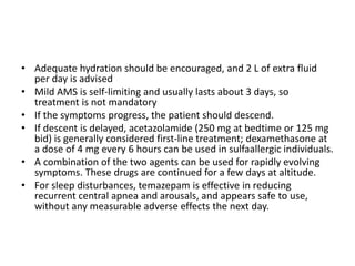 • Adequate hydration should be encouraged, and 2 L of extra fluid
per day is advised
• Mild AMS is self-limiting and usually lasts about 3 days, so
treatment is not mandatory
• If the symptoms progress, the patient should descend.
• If descent is delayed, acetazolamide (250 mg at bedtime or 125 mg
bid) is generally considered first-line treatment; dexamethasone at
a dose of 4 mg every 6 hours can be used in sulfaallergic individuals.
• A combination of the two agents can be used for rapidly evolving
symptoms. These drugs are continued for a few days at altitude.
• For sleep disturbances, temazepam is effective in reducing
recurrent central apnea and arousals, and appears safe to use,
without any measurable adverse effects the next day.
 