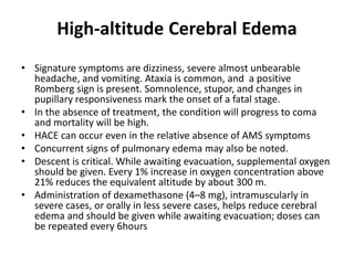 High-altitude Cerebral Edema
• Signature symptoms are dizziness, severe almost unbearable
headache, and vomiting. Ataxia is common, and a positive
Romberg sign is present. Somnolence, stupor, and changes in
pupillary responsiveness mark the onset of a fatal stage.
• In the absence of treatment, the condition will progress to coma
and mortality will be high.
• HACE can occur even in the relative absence of AMS symptoms
• Concurrent signs of pulmonary edema may also be noted.
• Descent is critical. While awaiting evacuation, supplemental oxygen
should be given. Every 1% increase in oxygen concentration above
21% reduces the equivalent altitude by about 300 m.
• Administration of dexamethasone (4–8 mg), intramuscularly in
severe cases, or orally in less severe cases, helps reduce cerebral
edema and should be given while awaiting evacuation; doses can
be repeated every 6hours
 