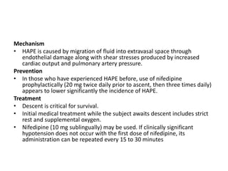 Mechanism
• HAPE is caused by migration of fluid into extravasal space through
endothelial damage along with shear stresses produced by increased
cardiac output and pulmonary artery pressure.
Prevention
• In those who have experienced HAPE before, use of nifedipine
prophylactically (20 mg twice daily prior to ascent, then three times daily)
appears to lower significantly the incidence of HAPE.
Treatment
• Descent is critical for survival.
• Initial medical treatment while the subject awaits descent includes strict
rest and supplemental oxygen.
• Nifedipine (10 mg sublingually) may be used. If clinically significant
hypotension does not occur with the first dose of nifedipine, its
administration can be repeated every 15 to 30 minutes
 