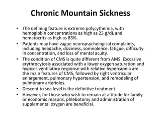 Chronic Mountain Sickness
• The defining feature is extreme polycythemia, with
hemoglobin concentrations as high as 23 g/dL and
hematocrits as high as 83%.
• Patients may have vague neuropsychological complaints,
including headache, dizziness, somnolence, fatigue, difficulty
in concentration, and loss of mental acuity.
• The condition of CMS is quite different from AMS. Excessive
erythrocytosis associated with a lower oxygen saturation and
hypoxic ventilatory response with relative hypercapnia are
the main features of CMS, followed by right ventricular
enlargement, pulmonary hypertension, and remodeling of
pulmonary arterioles.
• Descent to sea level is the definitive treatment.
• However, for those who wish to remain at altitude for family
or economic reasons, phlebotomy and administration of
supplemental oxygen are beneficial.
 