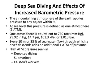 Deep Sea Diving And Effects Of
Increased Barometric Pressure
• The air-containing atmosphere of the earth applies
pressure to any object within it.
• At sea level this pressure is defined as one atmosphere
(1 ATM).
• One atmosphere is equivalent to 760 torr (mm Hg),
29.92 in Hg, 14.7 psi, 101.3 kPa, or 1.013 bar.
• Every 10 m or 33 ft of sea water (fsw) through which a
diver descends adds an additional 1 ATM of pressure.
• High ATM pressure seen in
– Deep sea diving
– Submarines
– Caisson’s workers.
 