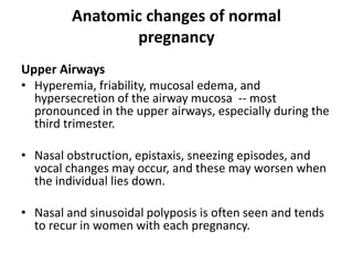 Anatomic changes of normal
pregnancy
Upper Airways
• Hyperemia, friability, mucosal edema, and
hypersecretion of the airway mucosa -- most
pronounced in the upper airways, especially during the
third trimester.
• Nasal obstruction, epistaxis, sneezing episodes, and
vocal changes may occur, and these may worsen when
the individual lies down.
• Nasal and sinusoidal polyposis is often seen and tends
to recur in women with each pregnancy.
 