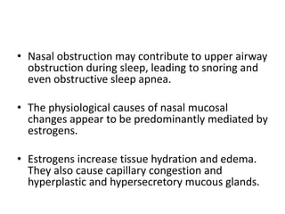 • Nasal obstruction may contribute to upper airway
obstruction during sleep, leading to snoring and
even obstructive sleep apnea.
• The physiological causes of nasal mucosal
changes appear to be predominantly mediated by
estrogens.
• Estrogens increase tissue hydration and edema.
They also cause capillary congestion and
hyperplastic and hypersecretory mucous glands.
 
