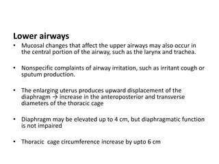 Lower airways
• Mucosal changes that affect the upper airways may also occur in
the central portion of the airway, such as the larynx and trachea.
• Nonspecific complaints of airway irritation, such as irritant cough or
sputum production.
• The enlarging uterus produces upward displacement of the
diaphragm → increase in the anteroposterior and transverse
diameters of the thoracic cage
• Diaphragm may be elevated up to 4 cm, but diaphragmatic function
is not impaired
• Thoracic cage circumference increase by upto 6 cm
 