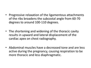 • Progressive relaxation of the ligamentous attachments
of the ribs broadens the subcostal angle from 60-70
degrees to around 100-110 degrees.
• The shortening and widening of the thoracic cavity
results in upward and lateral displacement of the
cardiac apex on chest radiography.
• Abdominal muscles have a decreased tone and are less
active during the pregnancy, causing respiration to be
more thoracic and less diaphragmatic.
 