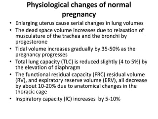 Physiological changes of normal
pregnancy
• Enlarging uterus cause serial changes in lung volumes
• The dead space volume increases due to relaxation of
musculature of the trachea and the bronchi by
progesterone
• Tidal volume increases gradually by 35-50% as the
pregnancy progresses
• Total lung capacity (TLC) is reduced slightly (4 to 5%) by
the elevation of diaphragm
• The functional residual capacity (FRC) residual volume
(RV), and expiratory reserve volume (ERV), all decrease
by about 10-20% due to anatomical changes in the
thoracic cage
• Inspiratory capacity (IC) increases by 5-10%
 