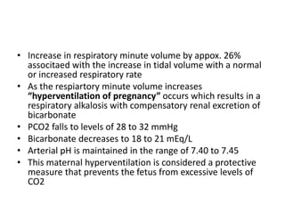 • Increase in respiratory minute volume by appox. 26%
associtaed with the increase in tidal volume with a normal
or increased respiratory rate
• As the respiartory minute volume increases
“hyperventilation of pregnancy” occurs which results in a
respiratory alkalosis with compensatory renal excretion of
bicarbonate
• PCO2 falls to levels of 28 to 32 mmHg
• Bicarbonate decreases to 18 to 21 mEq/L
• Arterial pH is maintained in the range of 7.40 to 7.45
• This maternal hyperventilation is considered a protective
measure that prevents the fetus from excessive levels of
CO2
 