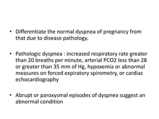 • Differentiate the normal dyspnea of pregnancy from
that due to disease pathology.
• Pathologic dyspnea : increased respiratory rate greater
than 20 breaths per minute, arterial PCO2 less than 28
or greater than 35 mm of Hg, hypoxemia or abnormal
measures on forced expiratory spirometry, or cardiac
echocardiography
• Abrupt or paroxysmal episodes of dyspnea suggest an
abnormal condition
 
