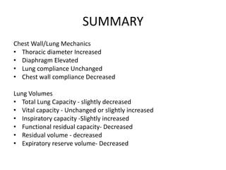 SUMMARY
Chest Wall/Lung Mechanics
• Thoracic diameter Increased
• Diaphragm Elevated
• Lung compliance Unchanged
• Chest wall compliance Decreased
Lung Volumes
• Total Lung Capacity - slightly decreased
• Vital capacity - Unchanged or slightly increased
• Inspiratory capacity -Slightly increased
• Functional residual capacity- Decreased
• Residual volume - decreased
• Expiratory reserve volume- Decreased
 