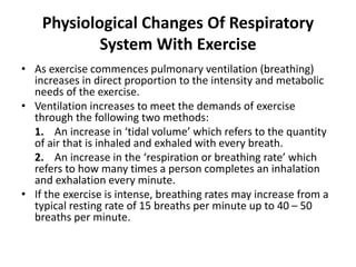 Physiological Changes Of Respiratory
System With Exercise
• As exercise commences pulmonary ventilation (breathing)
increases in direct proportion to the intensity and metabolic
needs of the exercise.
• Ventilation increases to meet the demands of exercise
through the following two methods:
1. An increase in ‘tidal volume’ which refers to the quantity
of air that is inhaled and exhaled with every breath.
2. An increase in the ‘respiration or breathing rate’ which
refers to how many times a person completes an inhalation
and exhalation every minute.
• If the exercise is intense, breathing rates may increase from a
typical resting rate of 15 breaths per minute up to 40 – 50
breaths per minute.
 