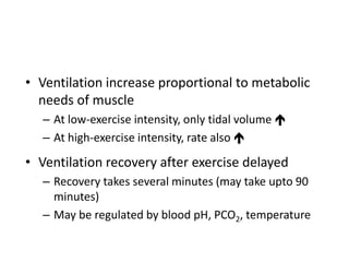 • Ventilation increase proportional to metabolic
needs of muscle
– At low-exercise intensity, only tidal volume 
– At high-exercise intensity, rate also 
• Ventilation recovery after exercise delayed
– Recovery takes several minutes (may take upto 90
minutes)
– May be regulated by blood pH, PCO2, temperature
 