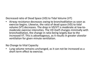 Decreased ratio of Dead Space (VD) to Tidal Volume (VT)
• Airway resistance decreases owing to bronchodilation as soon as
exercise begins. Likewise, the ratio of dead space (VD) to tidal
volume (VT) decreases. The drop in VD/VT is moderate at low-to-
moderate exercise intensities. The VD itself changes minimally with
bronchodilation, the change in ratio being largely due to the
increased VT. This is advantageous, as it results in greater alveolar
ventilation for given minute ventilation.
No Change to Vital Capacity
• Lung volume remains unchanged, as it can not be increased as a
short term effect to exercise.
 