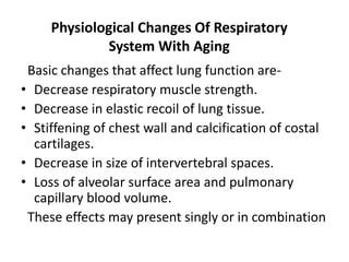 Physiological Changes Of Respiratory
System With Aging
Basic changes that affect lung function are-
• Decrease respiratory muscle strength.
• Decrease in elastic recoil of lung tissue.
• Stiffening of chest wall and calcification of costal
cartilages.
• Decrease in size of intervertebral spaces.
• Loss of alveolar surface area and pulmonary
capillary blood volume.
These effects may present singly or in combination
 