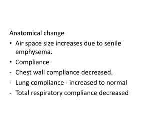 Anatomical change
• Air space size increases due to senile
emphysema.
• Compliance
- Chest wall compliance decreased.
- Lung compliance - increased to normal
- Total respiratory compliance decreased
 