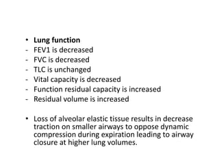 • Lung function
- FEV1 is decreased
- FVC is decreased
- TLC is unchanged
- Vital capacity is decreased
- Function residual capacity is increased
- Residual volume is increased
• Loss of alveolar elastic tissue results in decrease
traction on smaller airways to oppose dynamic
compression during expiration leading to airway
closure at higher lung volumes.
 