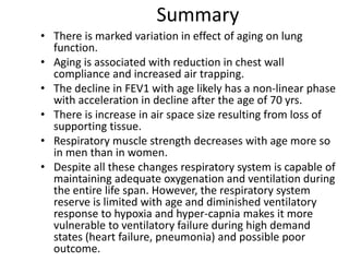 Summary
• There is marked variation in effect of aging on lung
function.
• Aging is associated with reduction in chest wall
compliance and increased air trapping.
• The decline in FEV1 with age likely has a non-linear phase
with acceleration in decline after the age of 70 yrs.
• There is increase in air space size resulting from loss of
supporting tissue.
• Respiratory muscle strength decreases with age more so
in men than in women.
• Despite all these changes respiratory system is capable of
maintaining adequate oxygenation and ventilation during
the entire life span. However, the respiratory system
reserve is limited with age and diminished ventilatory
response to hypoxia and hyper-capnia makes it more
vulnerable to ventilatory failure during high demand
states (heart failure, pneumonia) and possible poor
outcome.
 