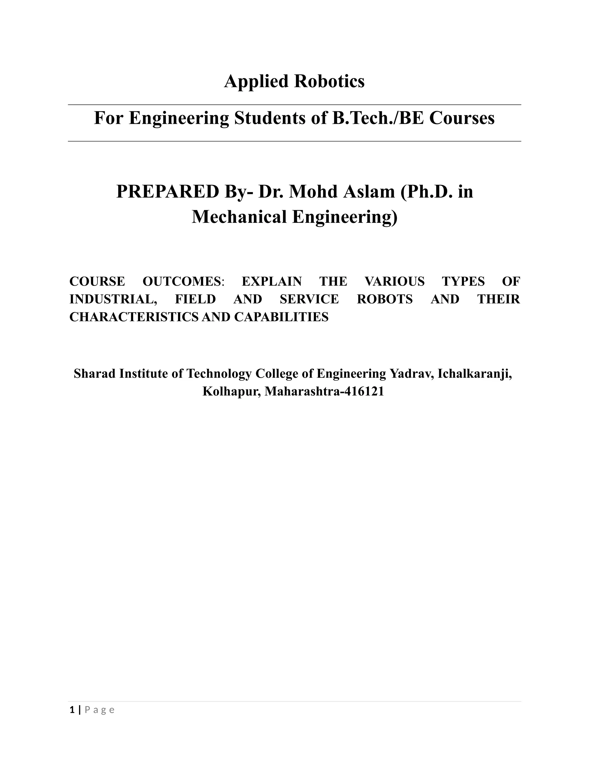 Applied Robotics
For Engineering Students of B.Tech./BE Courses
PREPARED By- Dr. Mohd Aslam (Ph.D. in
Mechanical Engineering)
1 | P a g e
COURSE OUTCOMES: EXPLAIN THE VARIOUS TYPES OF
INDUSTRIAL, FIELD AND SERVICE ROBOTS AND THEIR
CHARACTERISTICS AND CAPABILITIES
Sharad Institute of Technology College of Engineering Yadrav, Ichalkaranji,
Kolhapur, Maharashtra-416121
 