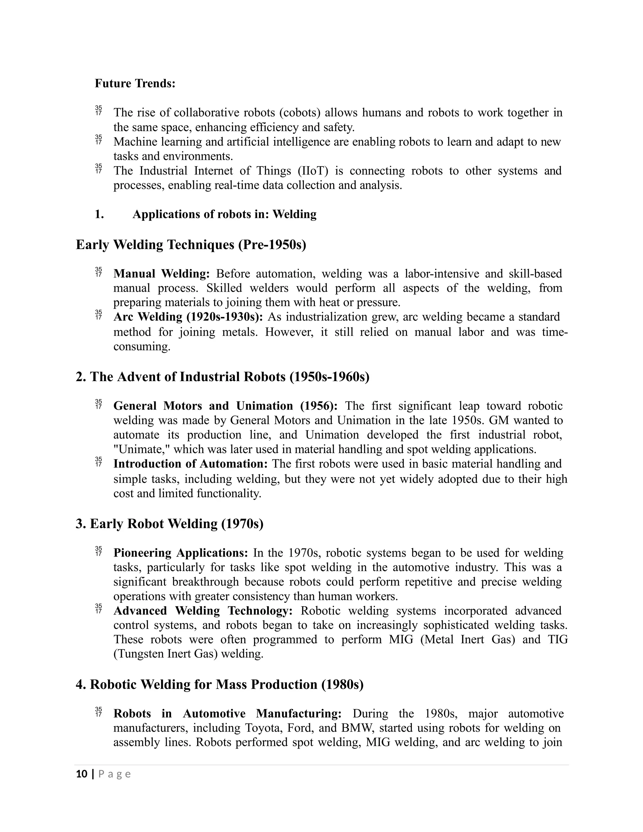 Future Trends:
 The rise of collaborative robots (cobots) allows humans and robots to work together in
the same space, enhancing efficiency and safety.
 Machine learning and artificial intelligence are enabling robots to learn and adapt to new
tasks and environments.
 The Industrial Internet of Things (IIoT) is connecting robots to other systems and
processes, enabling real-time data collection and analysis.
1. Applications of robots in: Welding
Early Welding Techniques (Pre-1950s)
 Manual Welding: Before automation, welding was a labor-intensive and skill-based
manual process. Skilled welders would perform all aspects of the welding, from
preparing materials to joining them with heat or pressure.
 Arc Welding (1920s-1930s): As industrialization grew, arc welding became a standard
method for joining metals. However, it still relied on manual labor and was time-
consuming.
2. The Advent of Industrial Robots (1950s-1960s)
 General Motors and Unimation (1956): The first significant leap toward robotic
welding was made by General Motors and Unimation in the late 1950s. GM wanted to
automate its production line, and Unimation developed the first industrial robot,
"Unimate," which was later used in material handling and spot welding applications.
 Introduction of Automation: The first robots were used in basic material handling and
simple tasks, including welding, but they were not yet widely adopted due to their high
cost and limited functionality.
3. Early Robot Welding (1970s)
 Pioneering Applications: In the 1970s, robotic systems began to be used for welding
tasks, particularly for tasks like spot welding in the automotive industry. This was a
significant breakthrough because robots could perform repetitive and precise welding
operations with greater consistency than human workers.
 Advanced Welding Technology: Robotic welding systems incorporated advanced
control systems, and robots began to take on increasingly sophisticated welding tasks.
These robots were often programmed to perform MIG (Metal Inert Gas) and TIG
(Tungsten Inert Gas) welding.
4. Robotic Welding for Mass Production (1980s)
 Robots in Automotive Manufacturing: During the 1980s, major automotive
manufacturers, including Toyota, Ford, and BMW, started using robots for welding on
assembly lines. Robots performed spot welding, MIG welding, and arc welding to join
10 | P a g e
 