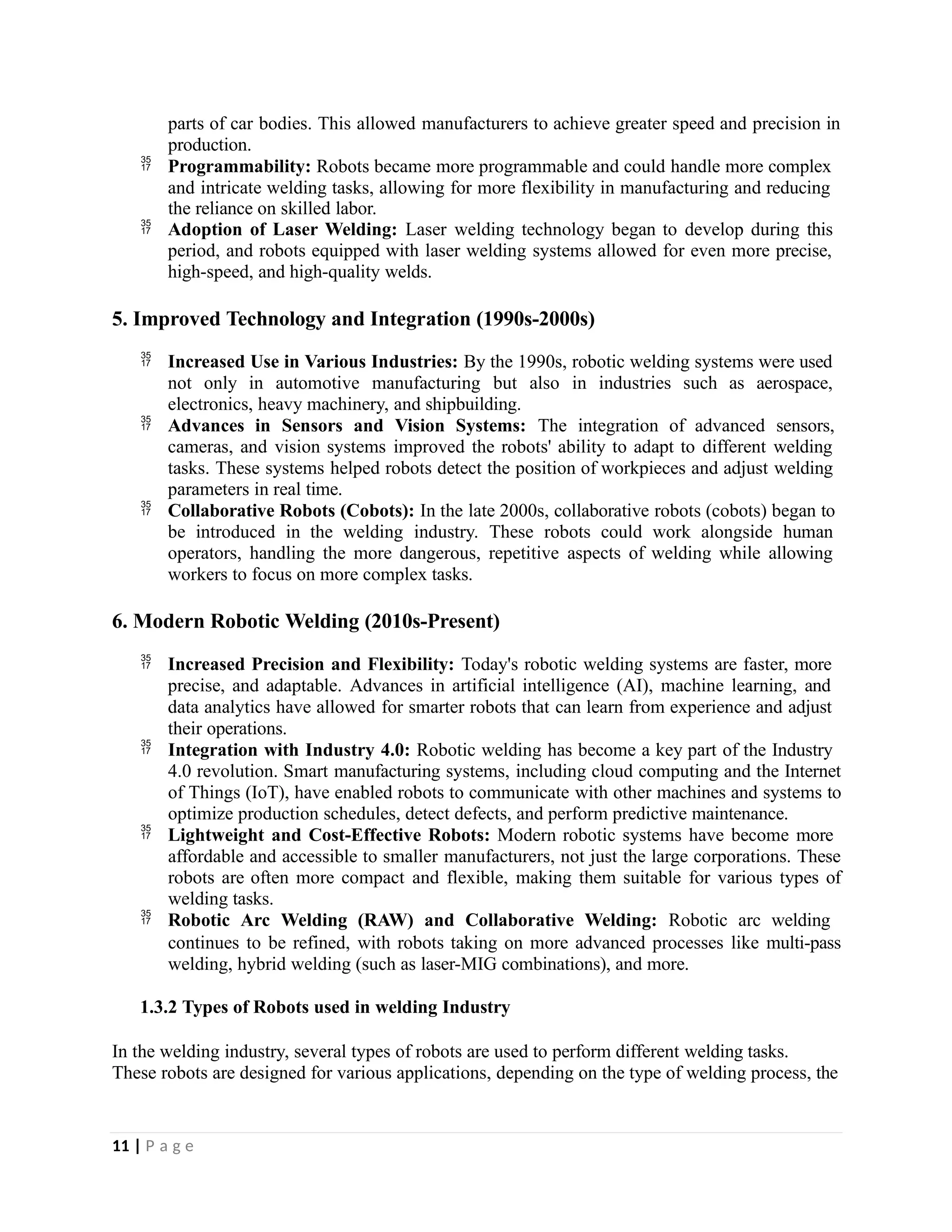 parts of car bodies. This allowed manufacturers to achieve greater speed and precision in
production.
 Programmability: Robots became more programmable and could handle more complex
and intricate welding tasks, allowing for more flexibility in manufacturing and reducing
the reliance on skilled labor.
 Adoption of Laser Welding: Laser welding technology began to develop during this
period, and robots equipped with laser welding systems allowed for even more precise,
high-speed, and high-quality welds.
5. Improved Technology and Integration (1990s-2000s)
 Increased Use in Various Industries: By the 1990s, robotic welding systems were used
not only in automotive manufacturing but also in industries such as aerospace,
electronics, heavy machinery, and shipbuilding.
 Advances in Sensors and Vision Systems: The integration of advanced sensors,
cameras, and vision systems improved the robots' ability to adapt to different welding
tasks. These systems helped robots detect the position of workpieces and adjust welding
parameters in real time.
 Collaborative Robots (Cobots): In the late 2000s, collaborative robots (cobots) began to
be introduced in the welding industry. These robots could work alongside human
operators, handling the more dangerous, repetitive aspects of welding while allowing
workers to focus on more complex tasks.
6. Modern Robotic Welding (2010s-Present)
 Increased Precision and Flexibility: Today's robotic welding systems are faster, more
precise, and adaptable. Advances in artificial intelligence (AI), machine learning, and
data analytics have allowed for smarter robots that can learn from experience and adjust
their operations.
 Integration with Industry 4.0: Robotic welding has become a key part of the Industry
4.0 revolution. Smart manufacturing systems, including cloud computing and the Internet
of Things (IoT), have enabled robots to communicate with other machines and systems to
optimize production schedules, detect defects, and perform predictive maintenance.
 Lightweight and Cost-Effective Robots: Modern robotic systems have become more
affordable and accessible to smaller manufacturers, not just the large corporations. These
robots are often more compact and flexible, making them suitable for various types of
welding tasks.
 Robotic Arc Welding (RAW) and Collaborative Welding: Robotic arc welding
continues to be refined, with robots taking on more advanced processes like multi-pass
welding, hybrid welding (such as laser-MIG combinations), and more.
1.3.2 Types of Robots used in welding Industry
In the welding industry, several types of robots are used to perform different welding tasks.
These robots are designed for various applications, depending on the type of welding process, the
11 | P a g e
 
