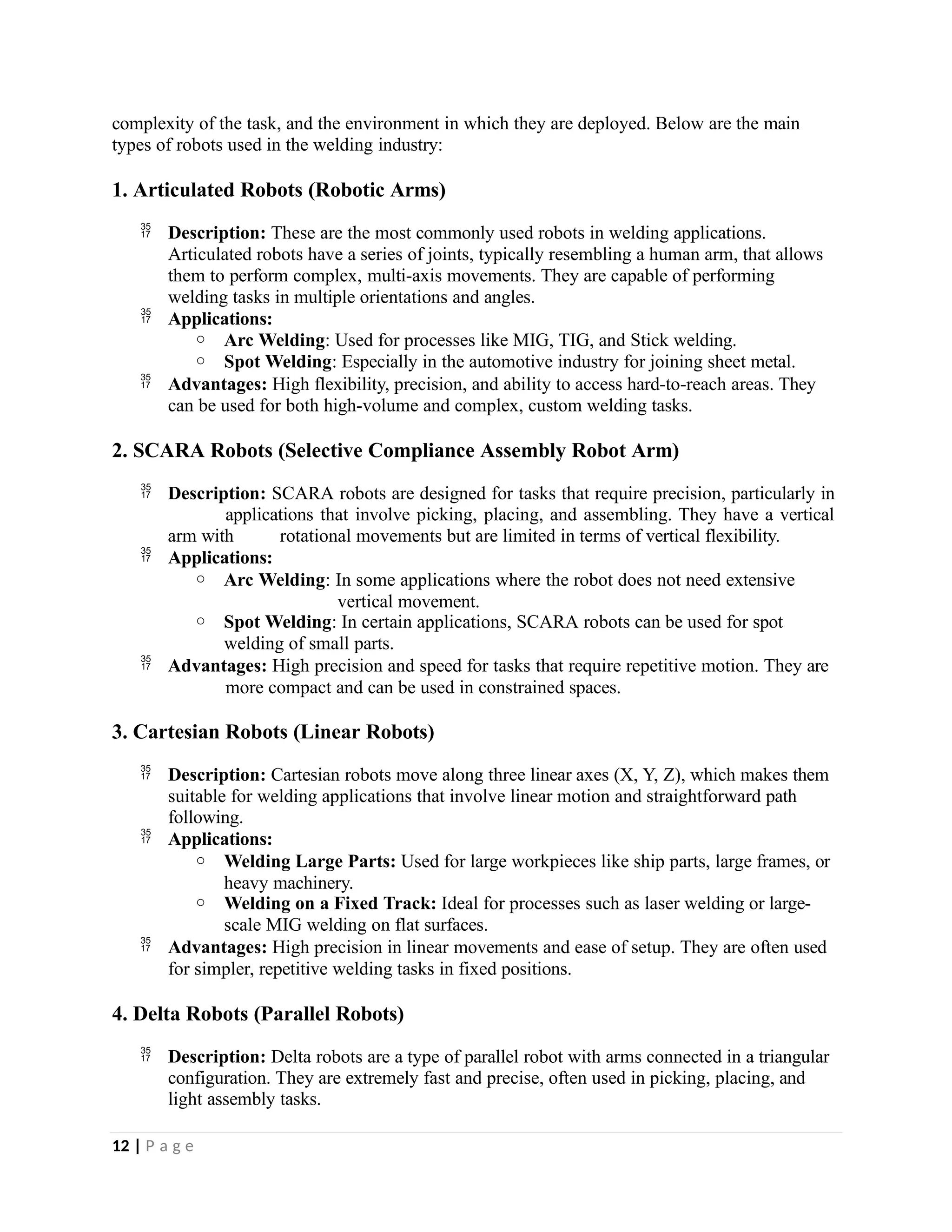 complexity of the task, and the environment in which they are deployed. Below are the main
types of robots used in the welding industry:
1. Articulated Robots (Robotic Arms)
 Description: These are the most commonly used robots in welding applications.
Articulated robots have a series of joints, typically resembling a human arm, that allows
them to perform complex, multi-axis movements. They are capable of performing
welding tasks in multiple orientations and angles.
 Applications:
o Arc Welding: Used for processes like MIG, TIG, and Stick welding.
o Spot Welding: Especially in the automotive industry for joining sheet metal.
 Advantages: High flexibility, precision, and ability to access hard-to-reach areas. They
can be used for both high-volume and complex, custom welding tasks.
2. SCARA Robots (Selective Compliance Assembly Robot Arm)
 Description: SCARA robots are designed for tasks that require precision, particularly in
applications that involve picking, placing, and assembling. They have a vertical
arm with rotational movements but are limited in terms of vertical flexibility.
 Applications:
o Arc Welding: In some applications where the robot does not need extensive
vertical movement.
o Spot Welding: In certain applications, SCARA robots can be used for spot
welding of small parts.
 Advantages: High precision and speed for tasks that require repetitive motion. They are
more compact and can be used in constrained spaces.
3. Cartesian Robots (Linear Robots)
 Description: Cartesian robots move along three linear axes (X, Y, Z), which makes them
suitable for welding applications that involve linear motion and straightforward path
following.
 Applications:
o Welding Large Parts: Used for large workpieces like ship parts, large frames, or
heavy machinery.
o Welding on a Fixed Track: Ideal for processes such as laser welding or large-
scale MIG welding on flat surfaces.
 Advantages: High precision in linear movements and ease of setup. They are often used
for simpler, repetitive welding tasks in fixed positions.
4. Delta Robots (Parallel Robots)
 Description: Delta robots are a type of parallel robot with arms connected in a triangular
configuration. They are extremely fast and precise, often used in picking, placing, and
light assembly tasks.
12 | P a g e
 