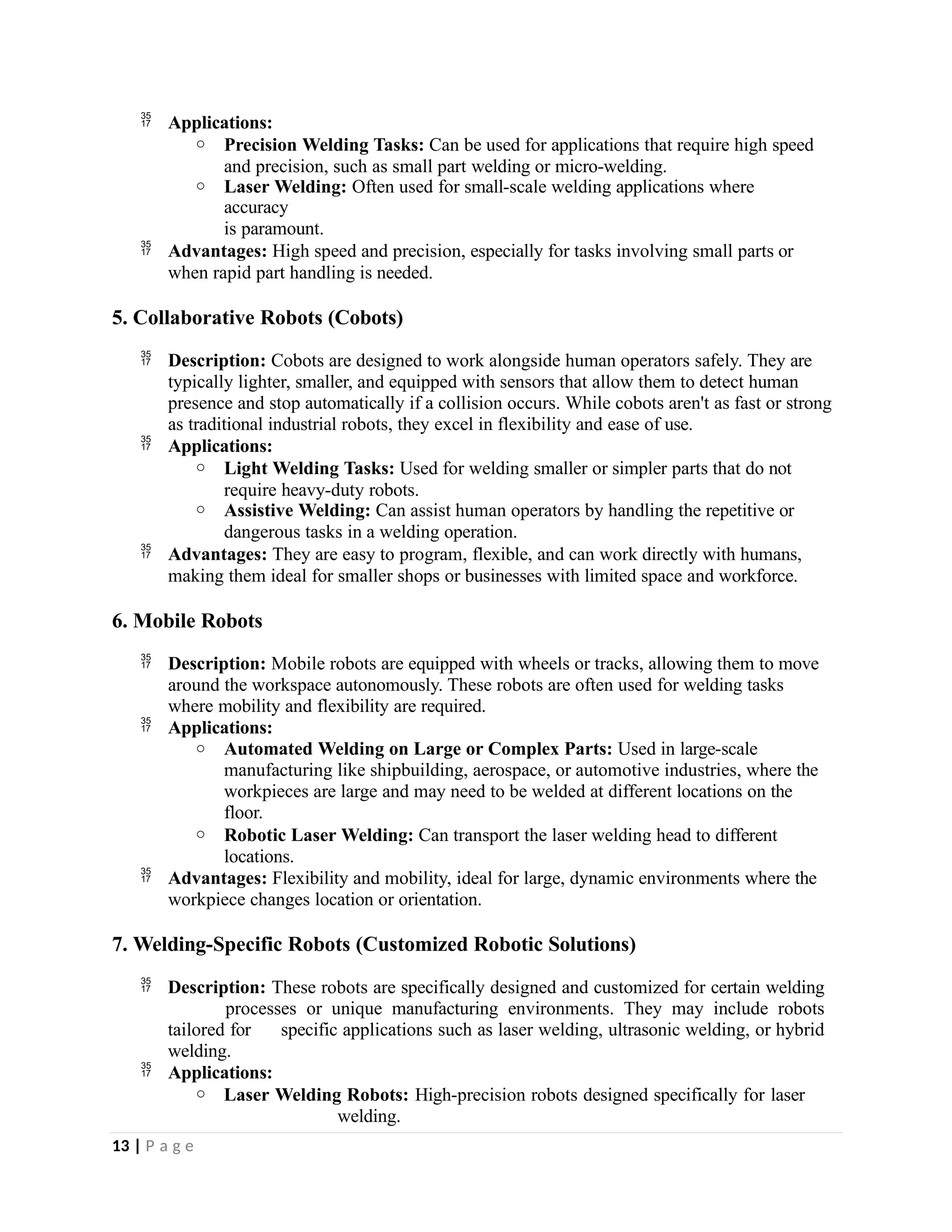  Applications:
o Precision Welding Tasks: Can be used for applications that require high speed
and precision, such as small part welding or micro-welding.
o Laser Welding: Often used for small-scale welding applications where
accuracy
is paramount.
 Advantages: High speed and precision, especially for tasks involving small parts or
when rapid part handling is needed.
5. Collaborative Robots (Cobots)
 Description: Cobots are designed to work alongside human operators safely. They are
typically lighter, smaller, and equipped with sensors that allow them to detect human
presence and stop automatically if a collision occurs. While cobots aren't as fast or strong
as traditional industrial robots, they excel in flexibility and ease of use.
 Applications:
o Light Welding Tasks: Used for welding smaller or simpler parts that do not
require heavy-duty robots.
o Assistive Welding: Can assist human operators by handling the repetitive or
dangerous tasks in a welding operation.
 Advantages: They are easy to program, flexible, and can work directly with humans,
making them ideal for smaller shops or businesses with limited space and workforce.
6. Mobile Robots
 Description: Mobile robots are equipped with wheels or tracks, allowing them to move
around the workspace autonomously. These robots are often used for welding tasks
where mobility and flexibility are required.
 Applications:
o Automated Welding on Large or Complex Parts: Used in large-scale
manufacturing like shipbuilding, aerospace, or automotive industries, where the
workpieces are large and may need to be welded at different locations on the
floor.
o Robotic Laser Welding: Can transport the laser welding head to different
locations.
 Advantages: Flexibility and mobility, ideal for large, dynamic environments where the
workpiece changes location or orientation.
7. Welding-Specific Robots (Customized Robotic Solutions)
 Description: These robots are specifically designed and customized for certain welding
processes or unique manufacturing environments. They may include robots
tailored for specific applications such as laser welding, ultrasonic welding, or hybrid
welding.
 Applications:
o Laser Welding Robots: High-precision robots designed specifically for laser
welding.
13 | P a g e
 