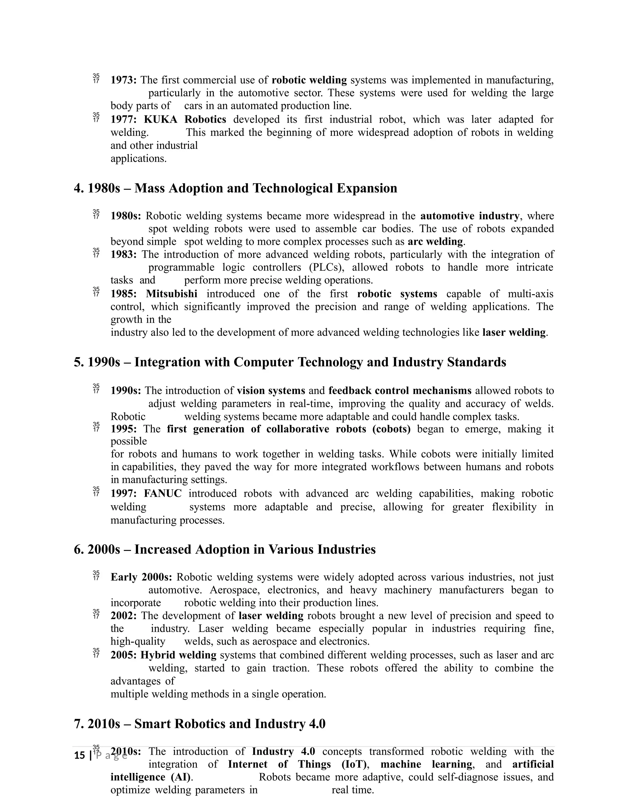  1973: The first commercial use of robotic welding systems was implemented in manufacturing,
particularly in the automotive sector. These systems were used for welding the large
body parts of cars in an automated production line.
 1977: KUKA Robotics developed its first industrial robot, which was later adapted for
welding. This marked the beginning of more widespread adoption of robots in welding
and other industrial
applications.
4. 1980s – Mass Adoption and Technological Expansion
 1980s: Robotic welding systems became more widespread in the automotive industry, where
spot welding robots were used to assemble car bodies. The use of robots expanded
beyond simple spot welding to more complex processes such as arc welding.
 1983: The introduction of more advanced welding robots, particularly with the integration of
programmable logic controllers (PLCs), allowed robots to handle more intricate
tasks and perform more precise welding operations.
 1985: Mitsubishi introduced one of the first robotic systems capable of multi-axis
control, which significantly improved the precision and range of welding applications. The
growth in the
industry also led to the development of more advanced welding technologies like laser welding.
5. 1990s – Integration with Computer Technology and Industry Standards
 1990s: The introduction of vision systems and feedback control mechanisms allowed robots to
adjust welding parameters in real-time, improving the quality and accuracy of welds.
Robotic welding systems became more adaptable and could handle complex tasks.
 1995: The first generation of collaborative robots (cobots) began to emerge, making it
possible
for robots and humans to work together in welding tasks. While cobots were initially limited
in capabilities, they paved the way for more integrated workflows between humans and robots
in manufacturing settings.
 1997: FANUC introduced robots with advanced arc welding capabilities, making robotic
welding systems more adaptable and precise, allowing for greater flexibility in
manufacturing processes.
6. 2000s – Increased Adoption in Various Industries
 Early 2000s: Robotic welding systems were widely adopted across various industries, not just
automotive. Aerospace, electronics, and heavy machinery manufacturers began to
incorporate robotic welding into their production lines.
 2002: The development of laser welding robots brought a new level of precision and speed to
the industry. Laser welding became especially popular in industries requiring fine,
high-quality welds, such as aerospace and electronics.
 2005: Hybrid welding systems that combined different welding processes, such as laser and arc
welding, started to gain traction. These robots offered the ability to combine the
advantages of
multiple welding methods in a single operation.
7. 2010s – Smart Robotics and Industry 4.0
 2010s: The introduction of Industry 4.0 concepts transformed robotic welding with the
integration of Internet of Things (IoT), machine learning, and artificial
intelligence (AI). Robots became more adaptive, could self-diagnose issues, and
optimize welding parameters in real time.
15 | P a g e
 