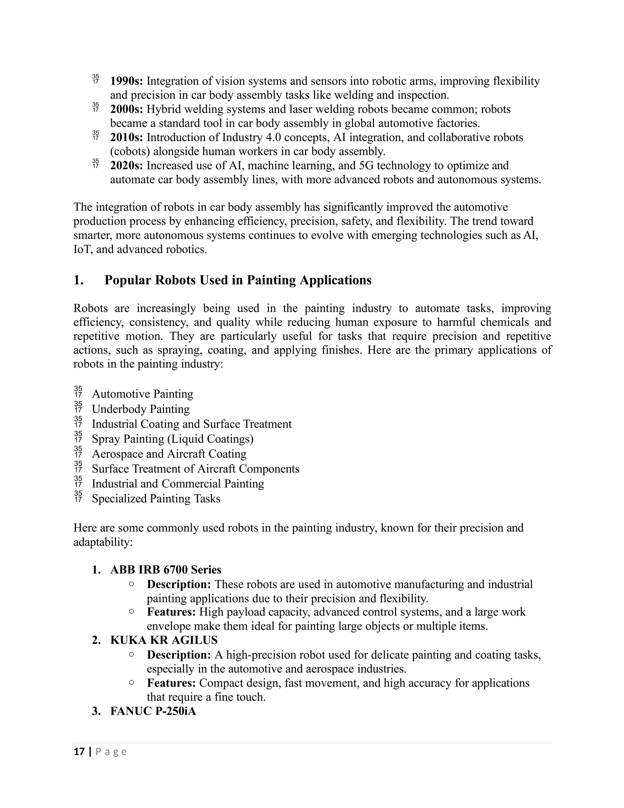  1990s: Integration of vision systems and sensors into robotic arms, improving flexibility
and precision in car body assembly tasks like welding and inspection.
 2000s: Hybrid welding systems and laser welding robots became common; robots
became a standard tool in car body assembly in global automotive factories.
 2010s: Introduction of Industry 4.0 concepts, AI integration, and collaborative robots
(cobots) alongside human workers in car body assembly.
 2020s: Increased use of AI, machine learning, and 5G technology to optimize and
automate car body assembly lines, with more advanced robots and autonomous systems.
The integration of robots in car body assembly has significantly improved the automotive
production process by enhancing efficiency, precision, safety, and flexibility. The trend toward
smarter, more autonomous systems continues to evolve with emerging technologies such as AI,
IoT, and advanced robotics.
1. Popular Robots Used in Painting Applications
Robots are increasingly being used in the painting industry to automate tasks, improving
efficiency, consistency, and quality while reducing human exposure to harmful chemicals and
repetitive motion. They are particularly useful for tasks that require precision and repetitive
actions, such as spraying, coating, and applying finishes. Here are the primary applications of
robots in the painting industry:
 Automotive Painting
 Underbody Painting
 Industrial Coating and Surface Treatment
 Spray Painting (Liquid Coatings)
 Aerospace and Aircraft Coating
 Surface Treatment of Aircraft Components
 Industrial and Commercial Painting
 Specialized Painting Tasks
Here are some commonly used robots in the painting industry, known for their precision and
adaptability:
1. ABB IRB 6700 Series
o Description: These robots are used in automotive manufacturing and industrial
painting applications due to their precision and flexibility.
o Features: High payload capacity, advanced control systems, and a large work
envelope make them ideal for painting large objects or multiple items.
2. KUKA KR AGILUS
o Description: A high-precision robot used for delicate painting and coating tasks,
especially in the automotive and aerospace industries.
o Features: Compact design, fast movement, and high accuracy for applications
that require a fine touch.
3. FANUC P-250iA
17 | P a g e
 