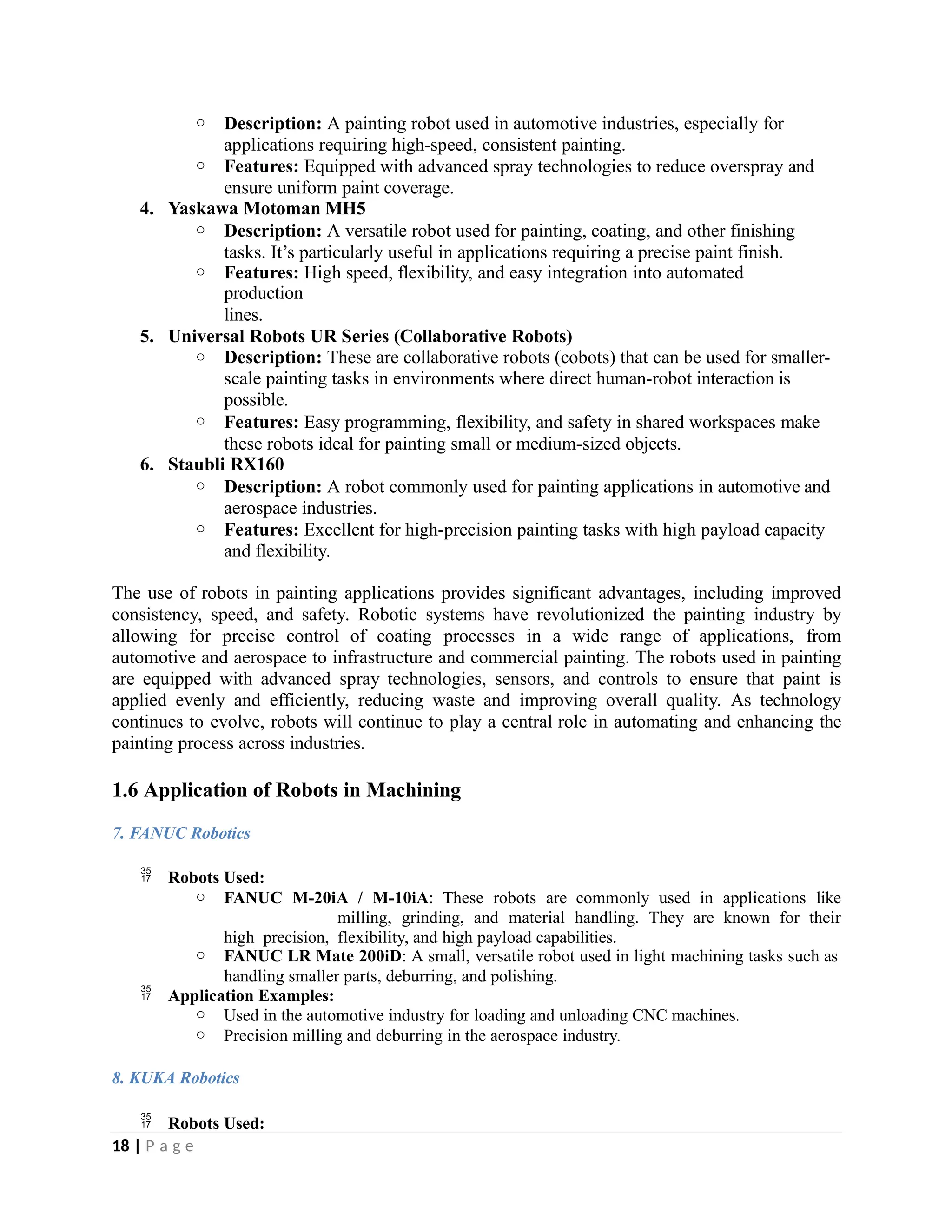 o Description: A painting robot used in automotive industries, especially for
applications requiring high-speed, consistent painting.
o Features: Equipped with advanced spray technologies to reduce overspray and
ensure uniform paint coverage.
4. Yaskawa Motoman MH5
o Description: A versatile robot used for painting, coating, and other finishing
tasks. It’s particularly useful in applications requiring a precise paint finish.
o Features: High speed, flexibility, and easy integration into automated
production
lines.
5. Universal Robots UR Series (Collaborative Robots)
o Description: These are collaborative robots (cobots) that can be used for smaller-
scale painting tasks in environments where direct human-robot interaction is
possible.
o Features: Easy programming, flexibility, and safety in shared workspaces make
these robots ideal for painting small or medium-sized objects.
6. Staubli RX160
o Description: A robot commonly used for painting applications in automotive and
aerospace industries.
o Features: Excellent for high-precision painting tasks with high payload capacity
and flexibility.
The use of robots in painting applications provides significant advantages, including improved
consistency, speed, and safety. Robotic systems have revolutionized the painting industry by
allowing for precise control of coating processes in a wide range of applications, from
automotive and aerospace to infrastructure and commercial painting. The robots used in painting
are equipped with advanced spray technologies, sensors, and controls to ensure that paint is
applied evenly and efficiently, reducing waste and improving overall quality. As technology
continues to evolve, robots will continue to play a central role in automating and enhancing the
painting process across industries.
1.6 Application of Robots in Machining
7. FANUC Robotics
 Robots Used:
o FANUC M-20iA / M-10iA: These robots are commonly used in applications like
milling, grinding, and material handling. They are known for their
high precision, flexibility, and high payload capabilities.
o FANUC LR Mate 200iD: A small, versatile robot used in light machining tasks such as
handling smaller parts, deburring, and polishing.
 Application Examples:
o Used in the automotive industry for loading and unloading CNC machines.
o Precision milling and deburring in the aerospace industry.
8. KUKA Robotics
 Robots Used:
18 | P a g e
 
