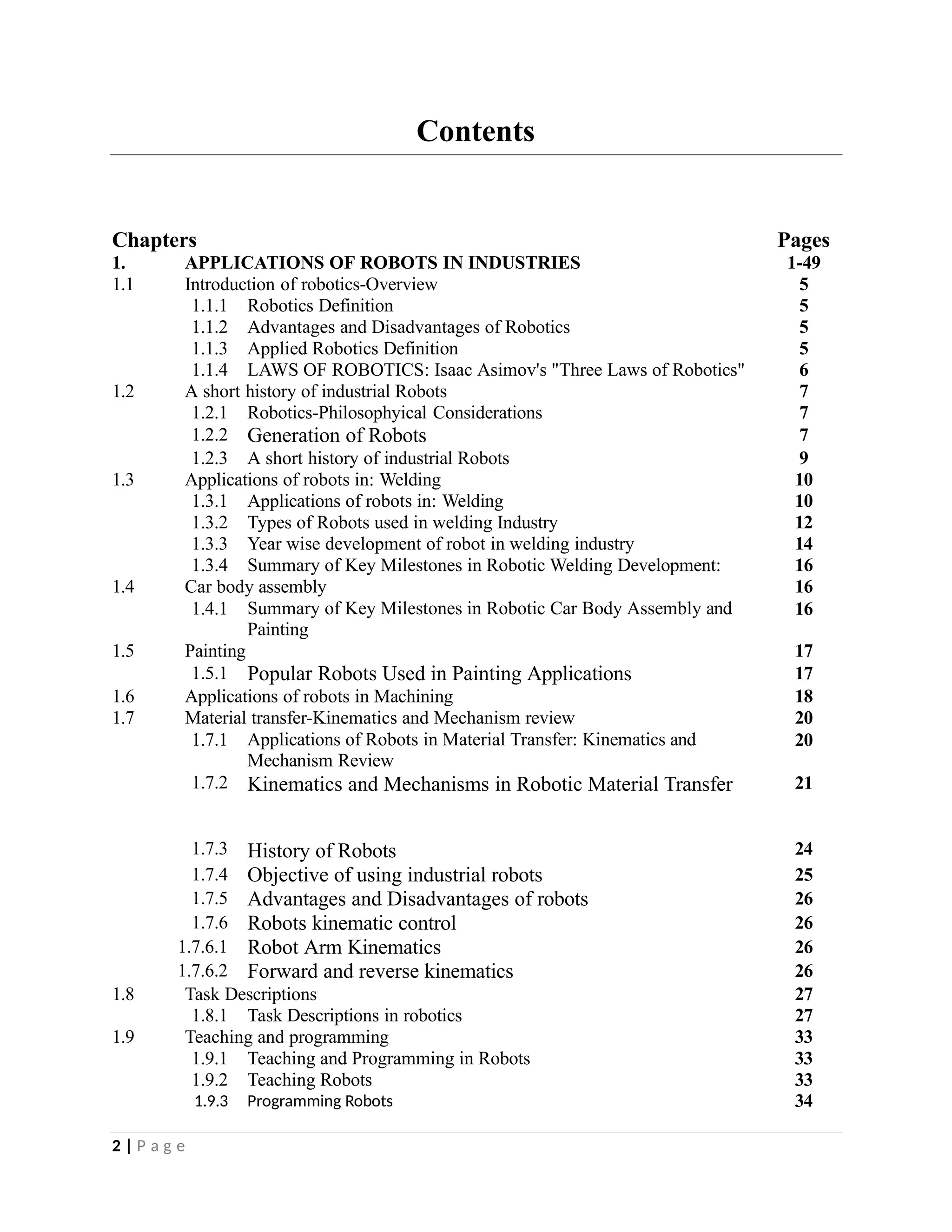 Contents
Chapters Pages
1. APPLICATIONS OF ROBOTS IN INDUSTRIES 1-49
1.1 Introduction of robotics-Overview 5
1.1.1 Robotics Definition 5
1.1.2 Advantages and Disadvantages of Robotics 5
1.1.3 Applied Robotics Definition 5
1.1.4 LAWS OF ROBOTICS: Isaac Asimov's "Three Laws of Robotics" 6
1.2 A short history of industrial Robots 7
1.2.1 Robotics-Philosophyical Considerations 7
1.2.2 Generation of Robots 7
1.2.3 A short history of industrial Robots 9
1.3 Applications of robots in: Welding 10
1.3.1 Applications of robots in: Welding 10
1.3.2 Types of Robots used in welding Industry 12
1.3.3 Year wise development of robot in welding industry 14
1.3.4 Summary of Key Milestones in Robotic Welding Development: 16
1.4 Car body assembly 16
1.4.1 Summary of Key Milestones in Robotic Car Body Assembly and
Painting
16
1.5 Painting 17
1.5.1 Popular Robots Used in Painting Applications 17
1.6 Applications of robots in Machining 18
1.7 Material transfer-Kinematics and Mechanism review 20
1.7.1 Applications of Robots in Material Transfer: Kinematics and
Mechanism Review
20
1.7.2 Kinematics and Mechanisms in Robotic Material Transfer 21
1.7.3 History of Robots 24
1.7.4 Objective of using industrial robots 25
1.7.5 Advantages and Disadvantages of robots 26
1.7.6 Robots kinematic control 26
1.7.6.1 Robot Arm Kinematics 26
1.7.6.2 Forward and reverse kinematics 26
1.8 Task Descriptions 27
1.8.1 Task Descriptions in robotics 27
1.9 Teaching and programming 33
1.9.1 Teaching and Programming in Robots 33
1.9.2 Teaching Robots 33
1.9.3 Programming Robots 34
2 | P a g e
 