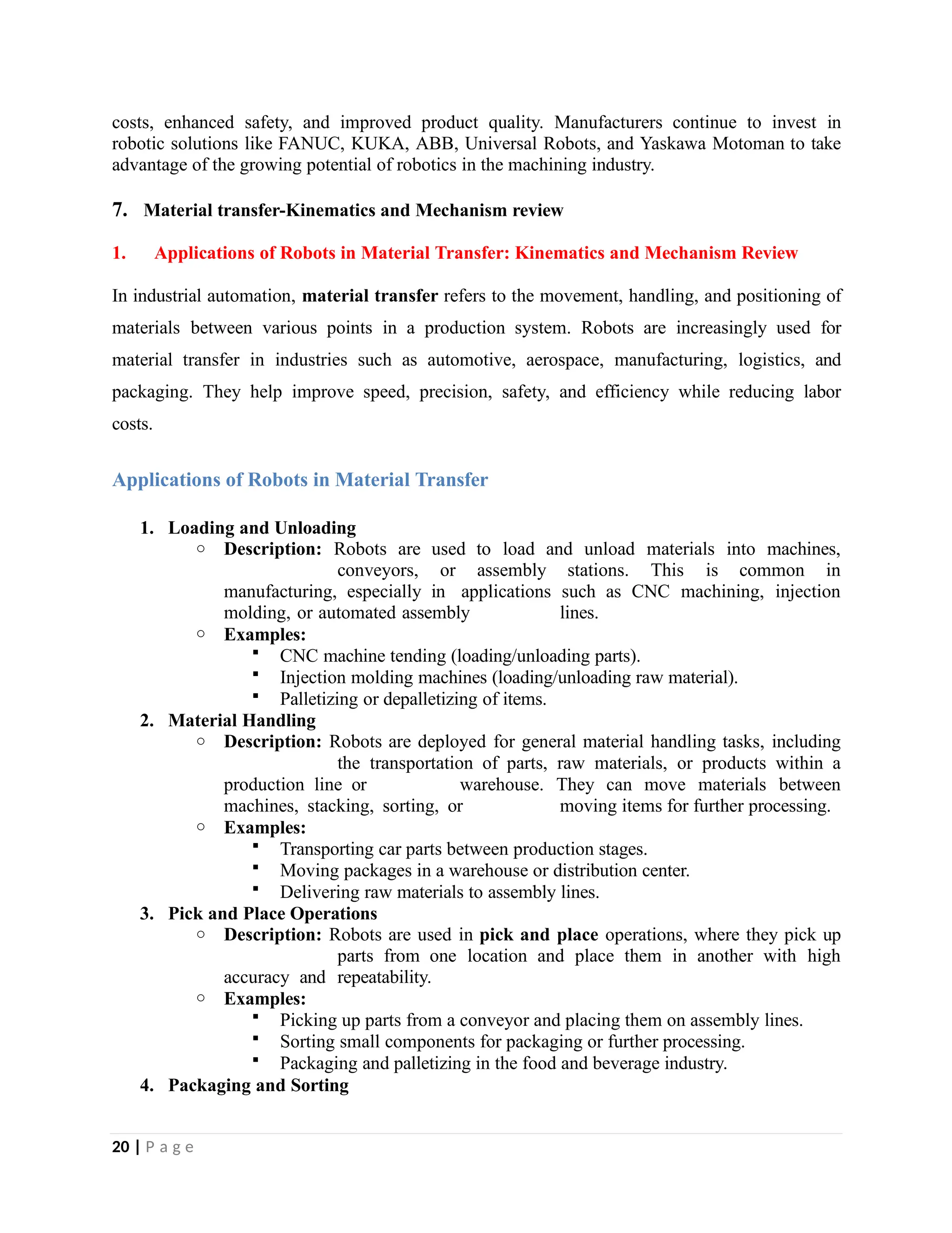 costs, enhanced safety, and improved product quality. Manufacturers continue to invest in
robotic solutions like FANUC, KUKA, ABB, Universal Robots, and Yaskawa Motoman to take
advantage of the growing potential of robotics in the machining industry.
7. Material transfer-Kinematics and Mechanism review
1. Applications of Robots in Material Transfer: Kinematics and Mechanism Review
In industrial automation, material transfer refers to the movement, handling, and positioning of
materials between various points in a production system. Robots are increasingly used for
material transfer in industries such as automotive, aerospace, manufacturing, logistics, and
packaging. They help improve speed, precision, safety, and efficiency while reducing labor
costs.
Applications of Robots in Material Transfer
1. Loading and Unloading
o Description: Robots are used to load and unload materials into machines,
conveyors, or assembly stations. This is common in
manufacturing, especially in applications such as CNC machining, injection
molding, or automated assembly lines.
o Examples:
 CNC machine tending (loading/unloading parts).
 Injection molding machines (loading/unloading raw material).
 Palletizing or depalletizing of items.
2. Material Handling
o Description: Robots are deployed for general material handling tasks, including
the transportation of parts, raw materials, or products within a
production line or warehouse. They can move materials between
machines, stacking, sorting, or moving items for further processing.
o Examples:
 Transporting car parts between production stages.
 Moving packages in a warehouse or distribution center.
 Delivering raw materials to assembly lines.
3. Pick and Place Operations
o Description: Robots are used in pick and place operations, where they pick up
parts from one location and place them in another with high
accuracy and repeatability.
o Examples:
 Picking up parts from a conveyor and placing them on assembly lines.
 Sorting small components for packaging or further processing.
 Packaging and palletizing in the food and beverage industry.
4. Packaging and Sorting
20 | P a g e
 