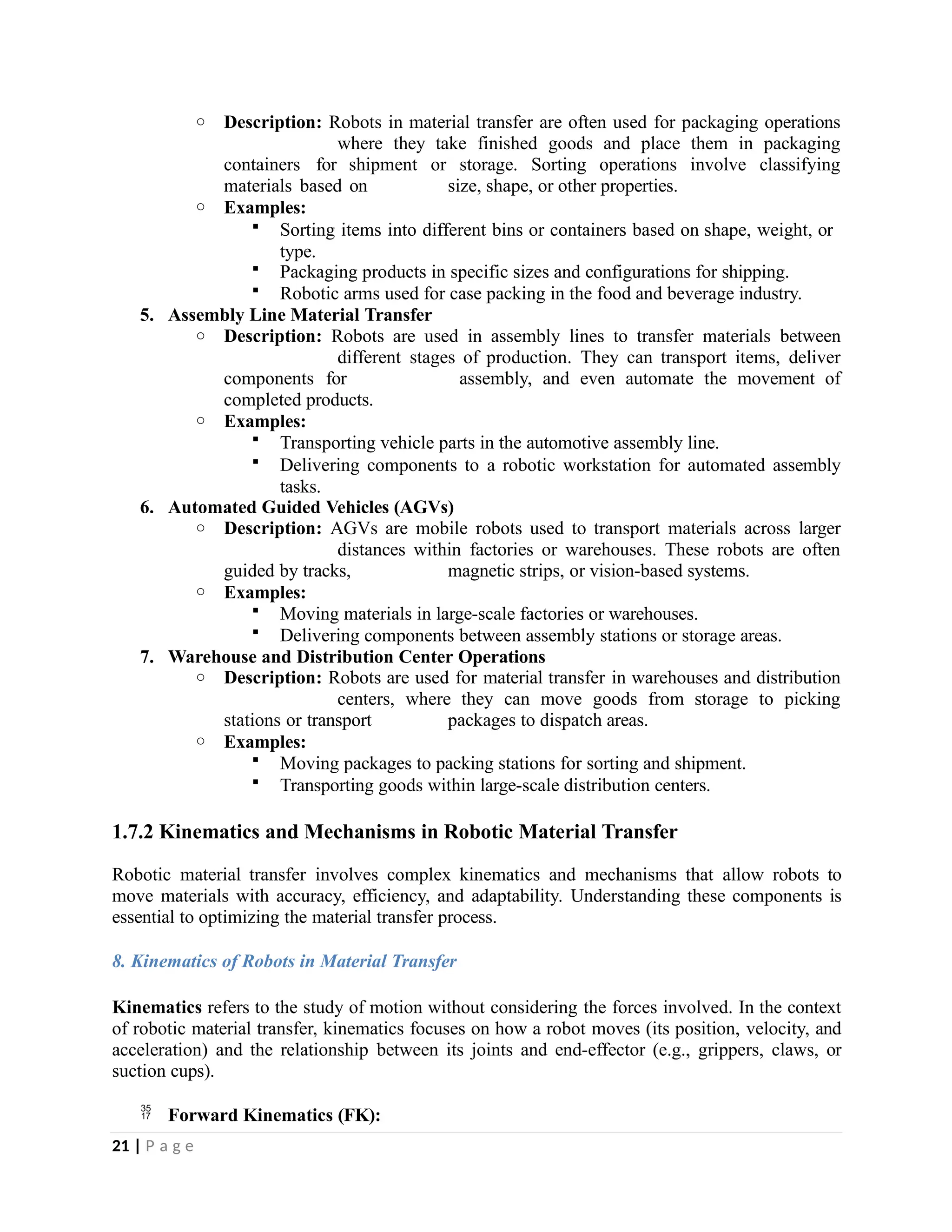 o Description: Robots in material transfer are often used for packaging operations
where they take finished goods and place them in packaging
containers for shipment or storage. Sorting operations involve classifying
materials based on size, shape, or other properties.
o Examples:
 Sorting items into different bins or containers based on shape, weight, or
type.
 Packaging products in specific sizes and configurations for shipping.
 Robotic arms used for case packing in the food and beverage industry.
5. Assembly Line Material Transfer
o Description: Robots are used in assembly lines to transfer materials between
different stages of production. They can transport items, deliver
components for assembly, and even automate the movement of
completed products.
o Examples:
 Transporting vehicle parts in the automotive assembly line.
 Delivering components to a robotic workstation for automated assembly
tasks.
6. Automated Guided Vehicles (AGVs)
o Description: AGVs are mobile robots used to transport materials across larger
distances within factories or warehouses. These robots are often
guided by tracks, magnetic strips, or vision-based systems.
o Examples:
 Moving materials in large-scale factories or warehouses.
 Delivering components between assembly stations or storage areas.
7. Warehouse and Distribution Center Operations
o Description: Robots are used for material transfer in warehouses and distribution
centers, where they can move goods from storage to picking
stations or transport packages to dispatch areas.
o Examples:
 Moving packages to packing stations for sorting and shipment.
 Transporting goods within large-scale distribution centers.
1.7.2 Kinematics and Mechanisms in Robotic Material Transfer
Robotic material transfer involves complex kinematics and mechanisms that allow robots to
move materials with accuracy, efficiency, and adaptability. Understanding these components is
essential to optimizing the material transfer process.
8. Kinematics of Robots in Material Transfer
Kinematics refers to the study of motion without considering the forces involved. In the context
of robotic material transfer, kinematics focuses on how a robot moves (its position, velocity, and
acceleration) and the relationship between its joints and end-effector (e.g., grippers, claws, or
suction cups).
 Forward Kinematics (FK):
21 | P a g e
 
