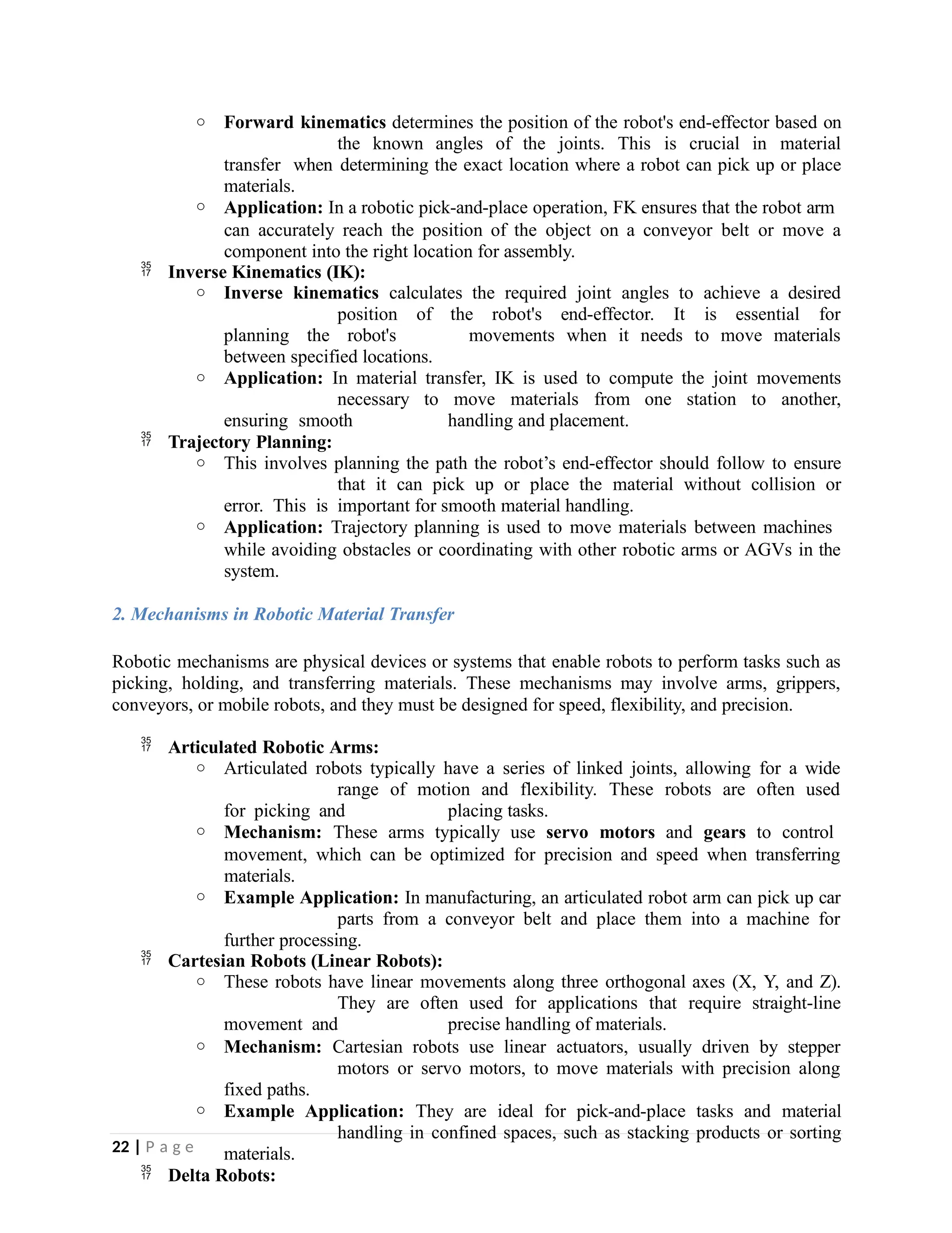 o Forward kinematics determines the position of the robot's end-effector based on
the known angles of the joints. This is crucial in material
transfer when determining the exact location where a robot can pick up or place
materials.
o Application: In a robotic pick-and-place operation, FK ensures that the robot arm
can accurately reach the position of the object on a conveyor belt or move a
component into the right location for assembly.
 Inverse Kinematics (IK):
o Inverse kinematics calculates the required joint angles to achieve a desired
position of the robot's end-effector. It is essential for
planning the robot's movements when it needs to move materials
between specified locations.
o Application: In material transfer, IK is used to compute the joint movements
necessary to move materials from one station to another,
ensuring smooth handling and placement.
 Trajectory Planning:
o This involves planning the path the robot’s end-effector should follow to ensure
that it can pick up or place the material without collision or
error. This is important for smooth material handling.
o Application: Trajectory planning is used to move materials between machines
while avoiding obstacles or coordinating with other robotic arms or AGVs in the
system.
2. Mechanisms in Robotic Material Transfer
Robotic mechanisms are physical devices or systems that enable robots to perform tasks such as
picking, holding, and transferring materials. These mechanisms may involve arms, grippers,
conveyors, or mobile robots, and they must be designed for speed, flexibility, and precision.
 Articulated Robotic Arms:
o Articulated robots typically have a series of linked joints, allowing for a wide
range of motion and flexibility. These robots are often used
for picking and placing tasks.
o Mechanism: These arms typically use servo motors and gears to control
movement, which can be optimized for precision and speed when transferring
materials.
o Example Application: In manufacturing, an articulated robot arm can pick up car
parts from a conveyor belt and place them into a machine for
further processing.
 Cartesian Robots (Linear Robots):
o These robots have linear movements along three orthogonal axes (X, Y, and Z).
They are often used for applications that require straight-line
movement and precise handling of materials.
o Mechanism: Cartesian robots use linear actuators, usually driven by stepper
motors or servo motors, to move materials with precision along
fixed paths.
o Example Application: They are ideal for pick-and-place tasks and material
handling in confined spaces, such as stacking products or sorting
materials.
 Delta Robots:
22 | P a g e
 