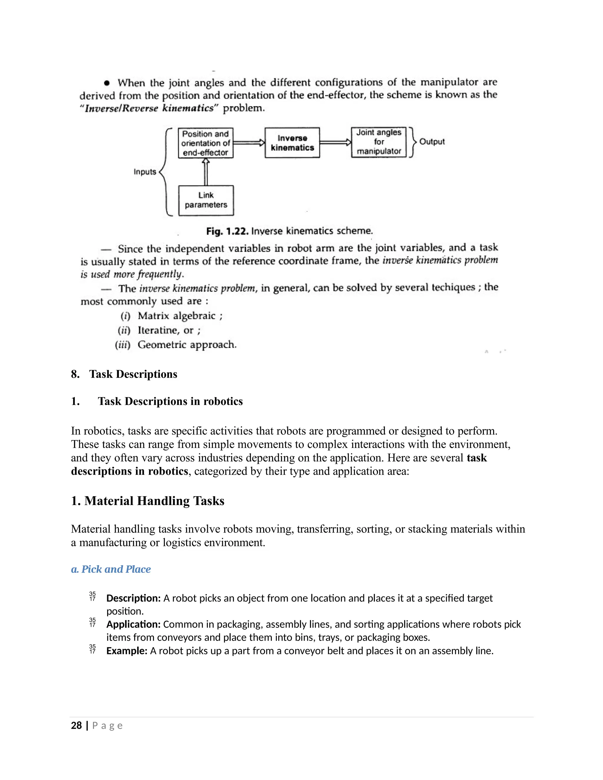 8. Task Descriptions
1. Task Descriptions in robotics
In robotics, tasks are specific activities that robots are programmed or designed to perform.
These tasks can range from simple movements to complex interactions with the environment,
and they often vary across industries depending on the application. Here are several task
descriptions in robotics, categorized by their type and application area:
1. Material Handling Tasks
Material handling tasks involve robots moving, transferring, sorting, or stacking materials within
a manufacturing or logistics environment.
a. Pick and Place
 Description: A robot picks an object from one location and places it at a specified target
position.
 Application: Common in packaging, assembly lines, and sorting applications where robots pick
items from conveyors and place them into bins, trays, or packaging boxes.
 Example: A robot picks up a part from a conveyor belt and places it on an assembly line.
28 | P a g e
 