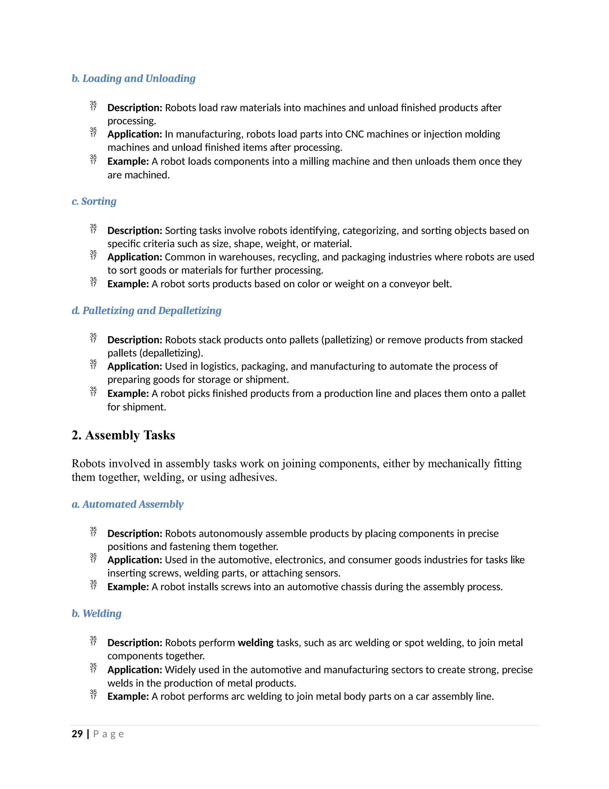 b. Loading and Unloading
 Description: Robots load raw materials into machines and unload finished products after
processing.
 Application: In manufacturing, robots load parts into CNC machines or injection molding
machines and unload finished items after processing.
 Example: A robot loads components into a milling machine and then unloads them once they
are machined.
c. Sorting
 Description: Sorting tasks involve robots identifying, categorizing, and sorting objects based on
specific criteria such as size, shape, weight, or material.
 Application: Common in warehouses, recycling, and packaging industries where robots are used
to sort goods or materials for further processing.
 Example: A robot sorts products based on color or weight on a conveyor belt.
d. Palletizing and Depalletizing
 Description: Robots stack products onto pallets (palletizing) or remove products from stacked
pallets (depalletizing).
 Application: Used in logistics, packaging, and manufacturing to automate the process of
preparing goods for storage or shipment.
 Example: A robot picks finished products from a production line and places them onto a pallet
for shipment.
2. Assembly Tasks
Robots involved in assembly tasks work on joining components, either by mechanically fitting
them together, welding, or using adhesives.
a. Automated Assembly
 Description: Robots autonomously assemble products by placing components in precise
positions and fastening them together.
 Application: Used in the automotive, electronics, and consumer goods industries for tasks like
inserting screws, welding parts, or attaching sensors.
 Example: A robot installs screws into an automotive chassis during the assembly process.
b. Welding
 Description: Robots perform welding tasks, such as arc welding or spot welding, to join metal
components together.
 Application: Widely used in the automotive and manufacturing sectors to create strong, precise
welds in the production of metal products.
 Example: A robot performs arc welding to join metal body parts on a car assembly line.
29 | P a g e
 