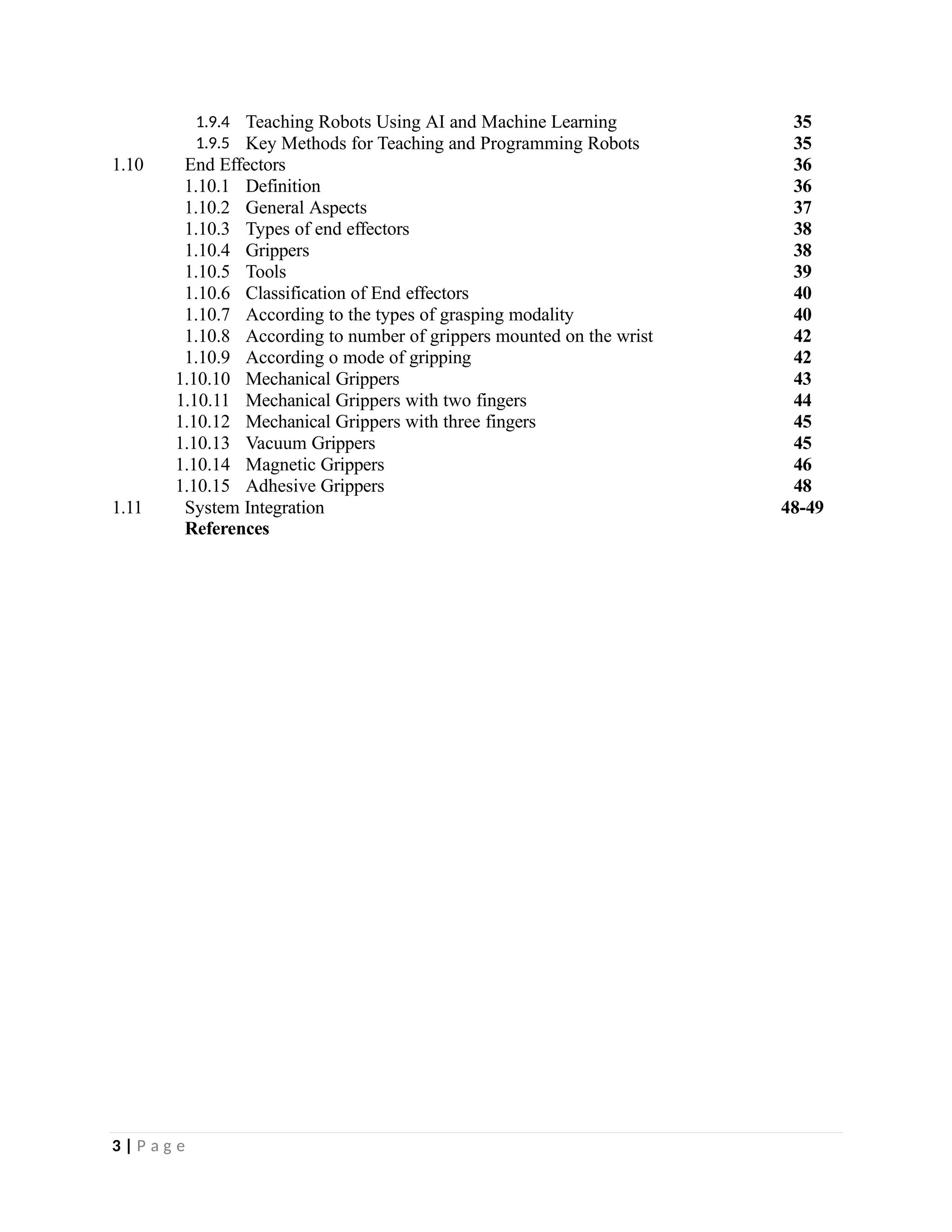1.9.4 Teaching Robots Using AI and Machine Learning 35
1.9.5 Key Methods for Teaching and Programming Robots 35
1.10 End Effectors 36
1.10.1 Definition 36
1.10.2 General Aspects 37
1.10.3 Types of end effectors 38
1.10.4 Grippers 38
1.10.5 Tools 39
1.10.6 Classification of End effectors 40
1.10.7 According to the types of grasping modality 40
1.10.8 According to number of grippers mounted on the wrist 42
1.10.9 According o mode of gripping 42
1.10.10 Mechanical Grippers 43
1.10.11 Mechanical Grippers with two fingers 44
1.10.12 Mechanical Grippers with three fingers 45
1.10.13 Vacuum Grippers 45
1.10.14 Magnetic Grippers 46
1.10.15 Adhesive Grippers 48
1.11 System Integration 48-49
References
3 | P a g e
 