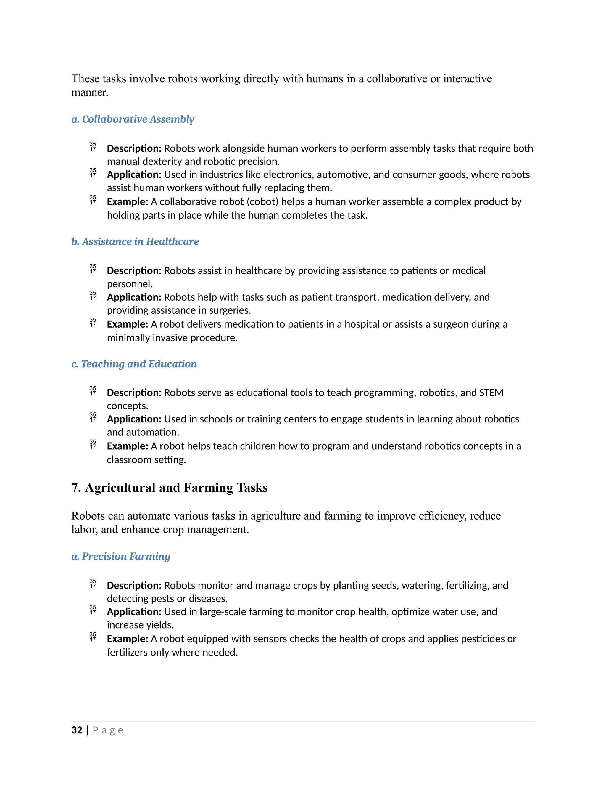 These tasks involve robots working directly with humans in a collaborative or interactive
manner.
a. Collaborative Assembly
 Description: Robots work alongside human workers to perform assembly tasks that require both
manual dexterity and robotic precision.
 Application: Used in industries like electronics, automotive, and consumer goods, where robots
assist human workers without fully replacing them.
 Example: A collaborative robot (cobot) helps a human worker assemble a complex product by
holding parts in place while the human completes the task.
b. Assistance in Healthcare
 Description: Robots assist in healthcare by providing assistance to patients or medical
personnel.
 Application: Robots help with tasks such as patient transport, medication delivery, and
providing assistance in surgeries.
 Example: A robot delivers medication to patients in a hospital or assists a surgeon during a
minimally invasive procedure.
c. Teaching and Education
 Description: Robots serve as educational tools to teach programming, robotics, and STEM
concepts.
 Application: Used in schools or training centers to engage students in learning about robotics
and automation.
 Example: A robot helps teach children how to program and understand robotics concepts in a
classroom setting.
7. Agricultural and Farming Tasks
Robots can automate various tasks in agriculture and farming to improve efficiency, reduce
labor, and enhance crop management.
a. Precision Farming
 Description: Robots monitor and manage crops by planting seeds, watering, fertilizing, and
detecting pests or diseases.
 Application: Used in large-scale farming to monitor crop health, optimize water use, and
increase yields.
 Example: A robot equipped with sensors checks the health of crops and applies pesticides or
fertilizers only where needed.
32 | P a g e
 