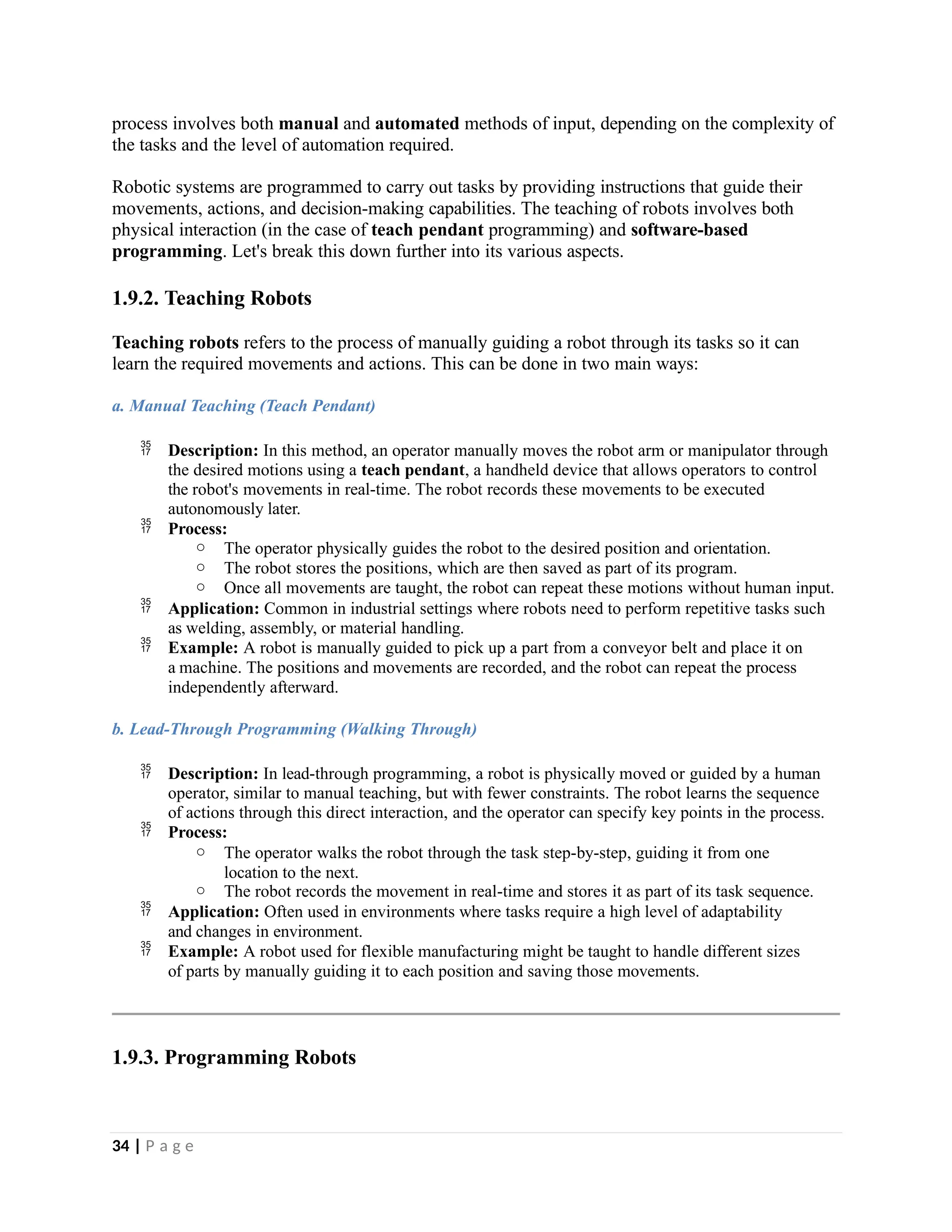 process involves both manual and automated methods of input, depending on the complexity of
the tasks and the level of automation required.
Robotic systems are programmed to carry out tasks by providing instructions that guide their
movements, actions, and decision-making capabilities. The teaching of robots involves both
physical interaction (in the case of teach pendant programming) and software-based
programming. Let's break this down further into its various aspects.
1.9.2. Teaching Robots
Teaching robots refers to the process of manually guiding a robot through its tasks so it can
learn the required movements and actions. This can be done in two main ways:
a. Manual Teaching (Teach Pendant)
 Description: In this method, an operator manually moves the robot arm or manipulator through
the desired motions using a teach pendant, a handheld device that allows operators to control
the robot's movements in real-time. The robot records these movements to be executed
autonomously later.
 Process:
o The operator physically guides the robot to the desired position and orientation.
o The robot stores the positions, which are then saved as part of its program.
o Once all movements are taught, the robot can repeat these motions without human input.
 Application: Common in industrial settings where robots need to perform repetitive tasks such
as welding, assembly, or material handling.
 Example: A robot is manually guided to pick up a part from a conveyor belt and place it on
a machine. The positions and movements are recorded, and the robot can repeat the process
independently afterward.
b. Lead-Through Programming (Walking Through)
 Description: In lead-through programming, a robot is physically moved or guided by a human
operator, similar to manual teaching, but with fewer constraints. The robot learns the sequence
of actions through this direct interaction, and the operator can specify key points in the process.
 Process:
o The operator walks the robot through the task step-by-step, guiding it from one
location to the next.
o The robot records the movement in real-time and stores it as part of its task sequence.
 Application: Often used in environments where tasks require a high level of adaptability
and changes in environment.
 Example: A robot used for flexible manufacturing might be taught to handle different sizes
of parts by manually guiding it to each position and saving those movements.
1.9.3. Programming Robots
34 | P a g e
 